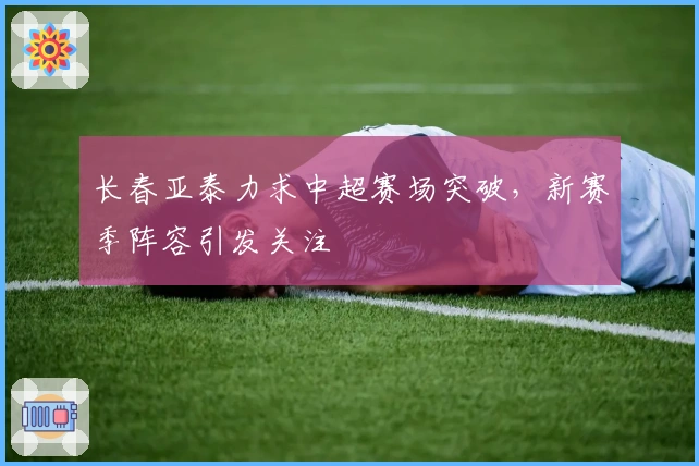 长春亚泰力求中超赛场突破，新赛季阵容引发关注