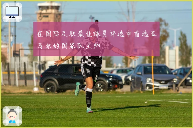 在国际足联最佳球员评选中首选亚马尔的国家队主帅