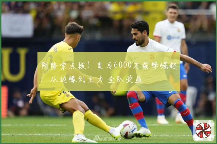 阿隆索点拨！皇马6000万前锋崛起：从边缘到主力 全队受益