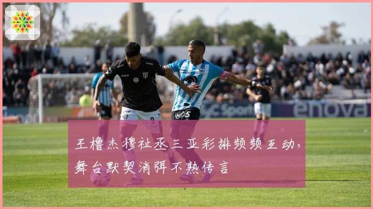 王橹杰穆祉丞三亚彩排频频互动，舞台默契消弭不熟传言