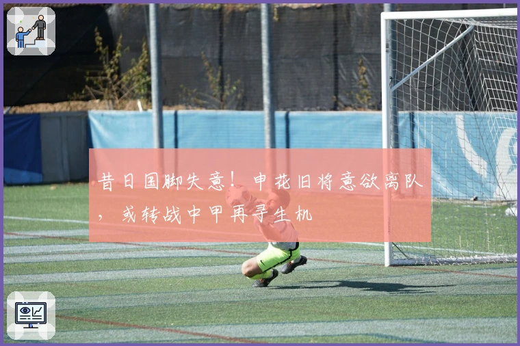 昔日国脚失意！申花旧将意欲离队，或转战中甲再寻生机
