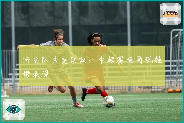 河南队力克劲敌，中超赛场再现强势表现