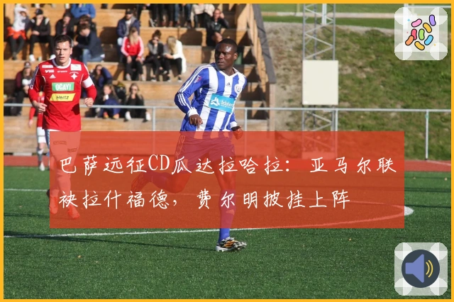 巴萨远征CD瓜达拉哈拉：亚马尔联袂拉什福德，费尔明披挂上阵