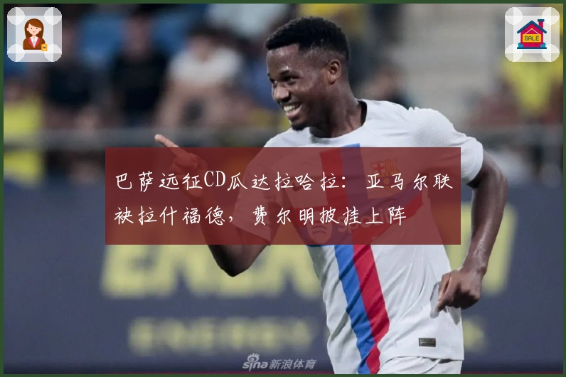 巴萨远征CD瓜达拉哈拉：亚马尔联袂拉什福德，费尔明披挂上阵