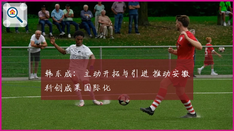 韩东成：主动开拓与引进 推动安徽科创成果国际化