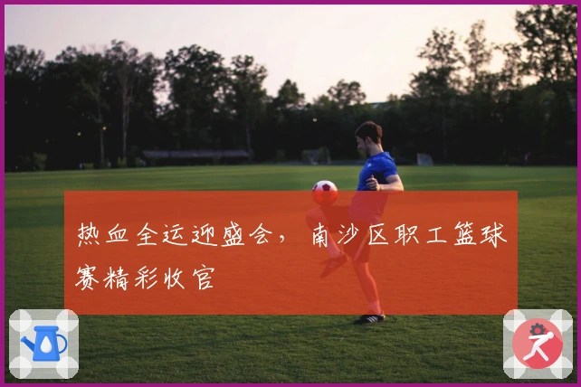 热血全运迎盛会，南沙区职工篮球赛精彩收官