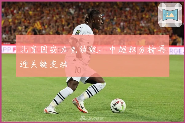 北京国安力克劲敌，中超积分榜再迎关键变动